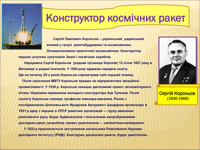 Сергій Корольов  (1906-1966) Конструктор космічних ракет                                             Сергiй Павлович Корольов – український  радянський                                     вчений у галузі  ракетобудування та космонавтики.                                     Основоположник практичної космонавтики. Конструктор перших штучних супутників Землі і космічних кораблів.       Народився Сергій Корольов  (родове прізвище Королів) 12 сiчня 1907 року в Житомирi в родинi вчителiв. У 1924 роцi одержав середню освіту.  Ще на початку 20-х років Корольов спроектував свій перший планер.      Після закінчення МВТУ Корольов працює на підприємствах авіаційної промисловості. У 1930 р. Корольов захищає дипломний проект легкомоторного літака. Науковим керівником молодого конструктора був Туполев. Після захисту Корольов отримує професію інженера-механіка. Разом з послідовником Ціолковського Фрідріхом Артурович Цандером організовує в 1931 р одну з перших в СРСР ракетних організацій — групу вивчення реактивного руху. Керує будівництвом і польотними випробуваннями дослідних ракет, розробляє проект ракетоплана — напівлітака-напівракети.        У 1933 р призначається заступником начальника Реактивного Науково-дослідного Інституту (РНДІ). Конструює досвідчені ракети, будує ракетоплан.  