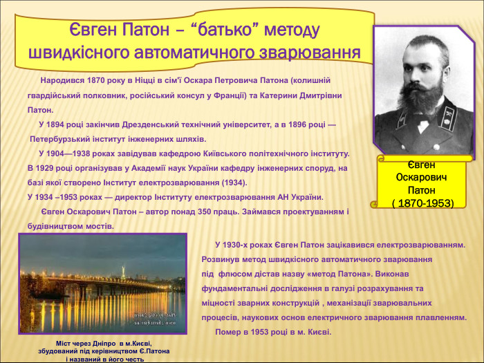 Євген Патон – “батько” методу швидкісного автоматичного зварювання  Євген Оскарович Патон  ( 1870-1953)      Народився 1870 року в Ніцці в сім'ї Оскара Петровича Патона (колишній гвардійський полковник, російський консул у Франції) та Катерини Дмитрівни Патон.       У 1894 році закінчив Дрезденський технічний університет, а в 1896 році — Петербурзький інститут інженерних шляхів.      У 1904—1938 роках завідував кафедрою Київського політехнічного інституту.  В 1929 році організував у Академії наук України кафедру інженерних споруд, на базі якої створено Інститут електрозварювання (1934).  У 1934 –1953 роках — директор Інституту електрозварювання АН України.        Євген Оскарович Патон – автор понад 350 праць. Займався проектуванням і будівництвом мостів.        У 1930-х роках Євген Патон зацікавився електрозварюванням. Розвинув метод швидкісного автоматичного зварювання під  флюсом дістав назву «метод Патона». Виконав фундаментальні дослідження в галузі розрахування та міцності зварних конструкцій , механізації зварювальних процесів, наукових основ електричного зварювання плавленням.       Помер в 1953 році в м. Києві. Міст через Дніпро  в м.Києві, збудований під керівництвом Є.Патона  і названий в його честь 
