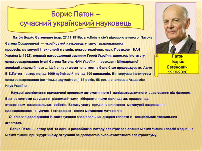 Пато́н  Бори́с Євге́нович  1918-2020         Пато́н Бори́с Євге́нович (нар. 27.11.1918р. в м.Київ у сім'ї відомого вченого  Патона Євгена Оскаровича)  — український науковець у галузі зварювальних процесів, металургії і технології металів, доктор технічних наук, Президент НАН України (з 1962), перший нагороджений званням Герой України; директор Інституту електрозварювання імені Євгена Патона НАН України ; президент Міжнародної асоціації академій наук … Цей список досягнень можна було б ще продовжувати. Адже Б.Є.Патон – автор понад 1000 публікацій, понад 400 винаходів. Він керував Інститутом електрозварювання (ви тільки вдумайтеся!) 67 років, 58 років очолював Академію Наук України.        Наукові дослідження присвячені процесам автоматичного і  напівавтоматичного  зварювання під флюсом. Вивчає системи керування  різноманітними  кібернетичними приладами, працює над створенням  зварювальних  роботів. Велику увагу  приділяє вивченню  металургії зварювання, вдосконаленню  існуючих  і створенню   нових металевих матеріалів.      Очолював дослідження із застосування зварювальних джерел теплоти в   спеціальних плавильних агрегатах.      Борис Патон — автор ідеї  та один з розробників методу електрозварювання м'яких тканин (спосіб з'єднання м'яких тканин при хірургічному втручанні за допомогою високочастотного електроструму.  Борис Патон –  сучасний український науковець  