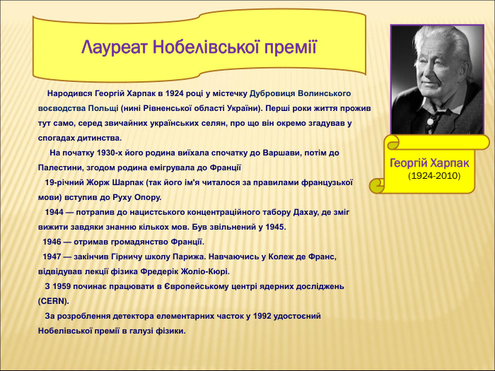     Народився Георгій Харпак в 1924 році у містечку Дубровиця Волинського воєводства Польщі (нині Рівненської області України). Перші роки життя прожив тут само, серед звичайних українських селян, про що він окремо згадував у спогадах дитинства.       На початку 1930-х його родина виїхала спочатку до Варшави, потім до Палестини, згодом родина емігрувала до Франції    19-річний Жорж Шарпак (так його ім'я читалося за правилами французької мови) вступив до Руху Опору.    1944 — потрапив до нацистського концентраційного табору Дахау, де зміг вижити завдяки знанню кількох мов. Був звільнений у 1945.   1946 — отримав громадянство Франції.   1947 — закінчив Гірничу школу Парижа. Навчаючись у Колеж де Франс, відвідував лекції фізика Фредерік Жоліо-Кюрі.    З 1959 починає працювати в Європейському центрі ядерних досліджень (CERN).    За розроблення детектора елементарних часток у 1992 удостоєний Нобелівської премії в галузі фізики. Лауреат Нобелівської премії  Георгій Харпак      (1924-2010)  