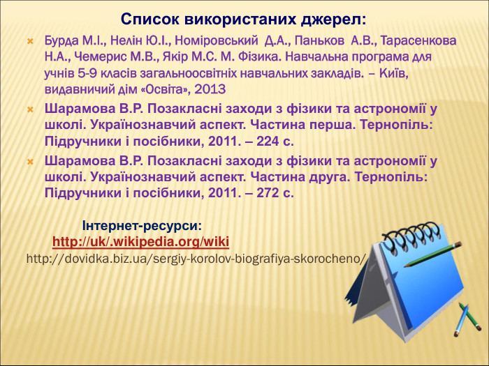 Список використаних джерел: Бурда М.І., Нелін Ю.І., Номіровський  Д.А., Паньков  А.В., Тарасенкова Н.А., Чемерис М.В., Якір М.С. М. Фізика. Навчальна програма для учнів 5-9 класів загальноосвітніх навчальних закладів. – Київ, видавничий дім «Освіта», 2013 Шарамова В.Р. Позакласні заходи з фізики та астрономії у школі. Українознавчий аспект. Частина перша. Тернопіль: Підручники і посібники, 2011. – 224 с. Шарамова В.Р. Позакласні заходи з фізики та астрономії у школі. Українознавчий аспект. Частина друга. Тернопіль: Підручники і посібники, 2011. – 272 с.                 Інтернет-ресурси:        http://uk/.wikipedia.org/wiki http://dovidka.biz.ua/sergiy-korolov-biografiya-skorocheno/    