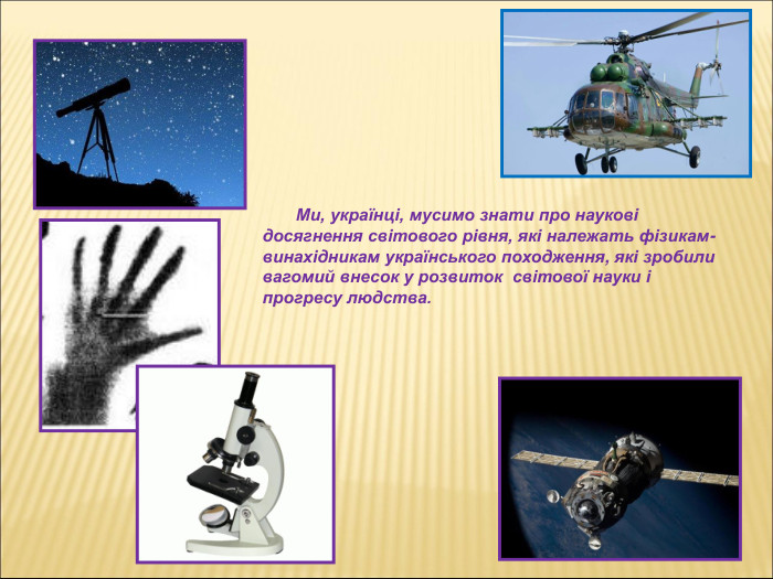         Ми, українці, мусимо знати про наукові досягнення світового рівня, які належать фізикам-винахідникам українського походження, які зробили вагомий внесок у розвиток  світової науки і прогресу людства. 