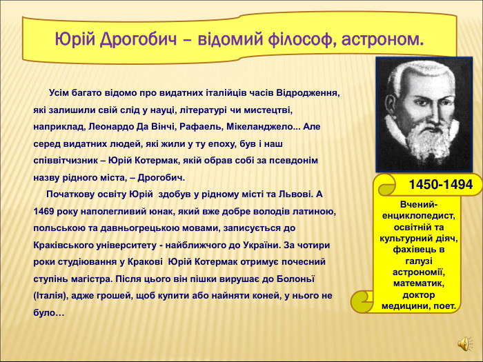       Юрій Дрогобич – відомий філософ, астроном.       Вчений-енциклопедист, освітній та культурний діяч, фахівець в галузі астрономії, математик, доктор медицини, поет.  1450-1494               Усім багато відомо про видатних італійців часів Відродження,  які залишили свій слід у науці, літературі чи мистецтві, наприклад, Леонардо Да Вінчі, Рафаель, Мікеланджело... Але серед видатних людей, які жили у ту епоху, був і наш співвітчизник – Юрій Котермак, якій обрав собі за псевдонім назву рідного міста, – Дрогобич.      Початкову освіту Юрій  здобув у рідному місті та Львові. А 1469 року наполегливий юнак, який вже добре володів латиною, польською та давньогрецькою мовами, записується до Краківського університету - найближчого до України. За чотири роки студіювання у Кракові  Юрій Котермак отримує почесний ступінь магістра. Після цього він пішки вирушає до Болоньї (Італія), адже грошей, щоб купити або найняти коней, у нього не було…   