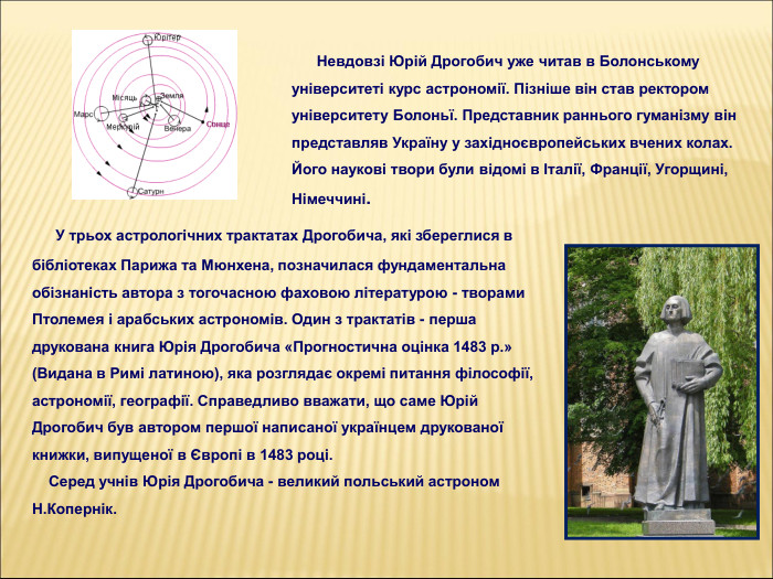          У трьох астрологічних трактатах Дрогобича, які збереглися в бібліотеках Парижа та Мюнхена, позначилася фундаментальна обізнаність автора з тогочасною фаховою літературою - творами Птолемея і арабських астрономів. Один з трактатів - перша друкована книга Юрія Дрогобича «Прогностична оцінка 1483 р.» (Видана в Римі латиною), яка розглядає окремі питання філософії, астрономії, географії. Справедливо вважати, що саме Юрій Дрогобич був автором першої написаної українцем друкованої книжки, випущеної в Європі в 1483 році.     Серед учнів Юрія Дрогобича - великий польський астроном        Н.Копернік.       Невдовзі Юрій Дрогобич уже читав в Болонському університеті курс астрономії. Пізніше він став ректором університету Болоньї. Представник раннього гуманізму він представляв Україну у західноєвропейських вчених колах. Його наукові твори були відомі в Італії, Франції, Угорщині, Німеччині. 