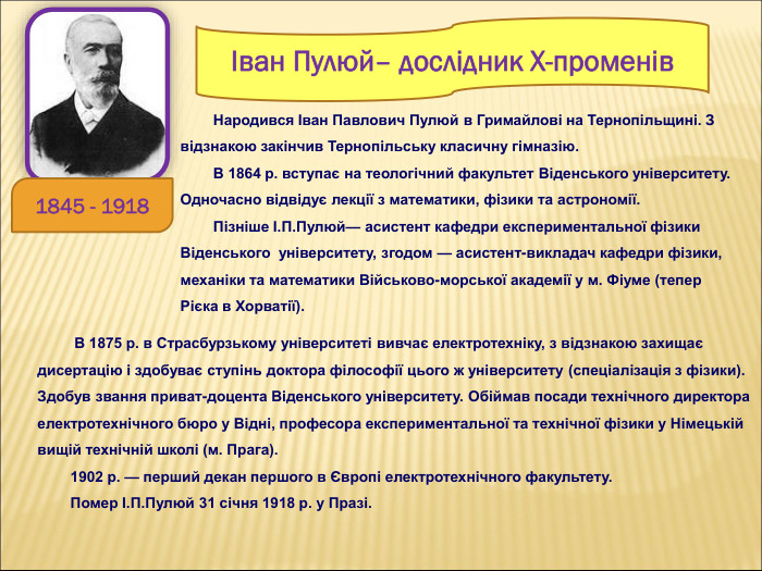         Народився Іван Павлович Пулюй в Гримайлові на Тернопільщині. З відзнакою закінчив Тернопільську класичну гімназію.         В 1864 р. вступає на теологічний факультет Віденського університету. Одночасно відвідує лекції з математики, фізики та астрономії.         Пізніше І.П.Пулюй— асистент кафедри експериментальної фізики Віденського  університету, згодом — асистент-викладач кафедри фізики, механіки та математики Військово-морської академії у м. Фіуме (тепер Рієка в Хорватії). Іван Пулюй– дослідник Х-променів  1845 - 1918           В 1875 р. в Страсбурзькому університеті вивчає електротехніку, з відзнакою захищає дисертацію і здобуває ступінь доктора філософії цього ж університету (спеціалізація з фізики). Здобув звання приват-доцента Віденського університету. Обіймав посади технічного директора електротехнічного бюро у Відні, професора експериментальної та технічної фізики у Німецькій вищій технічній школі (м. Прага).         1902 р. — перший декан першого в Європі електротехнічного факультету.          Помер І.П.Пулюй 31 січня 1918 р. у Празі.           