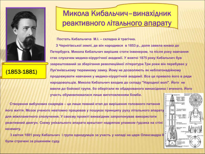  (1853-1881)       Постать Кибальчича  М.І. – складна й трагічна.        З Чернігівської землі, де він народився  в 1853 р., доля завела юнака до Петербурга. Микола Кибальчич вирішив стати інженером, та після року навчання стає слухачем медико-хірургічної академії. У жовтні 1875 року Кибальчич був заарештований за зберігання революційної літератури.Три роки він перебуває у Лук'янівському тюремному замку. Йому не дозволяють як неблагонадійному продовжувати навчання у медико-хірургічній академії. Все це привело його в ряди народовольців. Микола Кибальчич входив до складу 