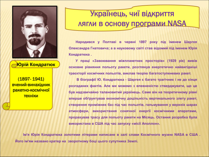 (1897- 1941) вчений-винахідник ракетно-космічної техніки  Українець, чиї відкриття  лягли в основу програми NASA Юрій Кондратюк               Народився у Полтаві в червні 1897 року під іменем Шаргея Олександра Гнатовича; а в науковому світі став відомий під іменем Юрія Кондратюка .        У праці «Завоювання міжпланетних просторів» (1929 рік) вивів основне рівняння польоту ракети, розглянув енергетично найвигідніші траєкторії космічних польотів, виклав теорію багатоступеневих ракет.                 В біографії Ю. Кондратюка - Шаргея є багато трагічних і не до кінця розгаданих фактів. Але ми можемо з впевненістю стверджувати, що це був надзвичайно талановитий українець. Саме він на теоретичному рівні вперше обґрунтував економічну доцільність вертикального злету ракет, створення проміжних баз під час польотів, гальмування у верхніх шарах атмосфери, використання сонячної енергії космічними апаратами, прорахував трасу для польоту ракети на Місяць. Остання розробка була використана в США під час запуску «місії Аполлон».          Ім'я Юрія Кондратюка золотими літерами написане в залі слави Космічного музею NASA в США . Його ім'ям названо кратер на  зворотному боці цього супутника Землі.  