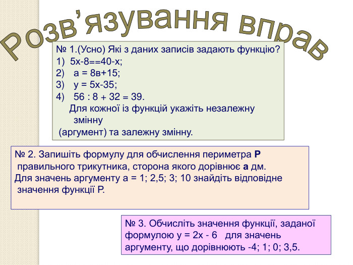 № 1.(Усно) Які з даних записів задають функцію? 1)  5х-8==40-х; а = 8в+15; у = 5х-35; 56 : 8 + 32 = 39.      Для кожної із функцій укажіть незалежну змінну  (аргумент) та залежну змінну.  № 2. Запишіть формулу для обчислення периметра Р  правильного трикутника, сторона якого дорівнює а дм.  Для значень аргументу а = 1; 2,5; 3; 10 знайдіть відповідне  значення функції Р.  № 3. Обчисліть значення функції, заданої формулою у = 2х - 6   для значень аргументу, що дорівнюють -4; 1; 0; 3,5. 