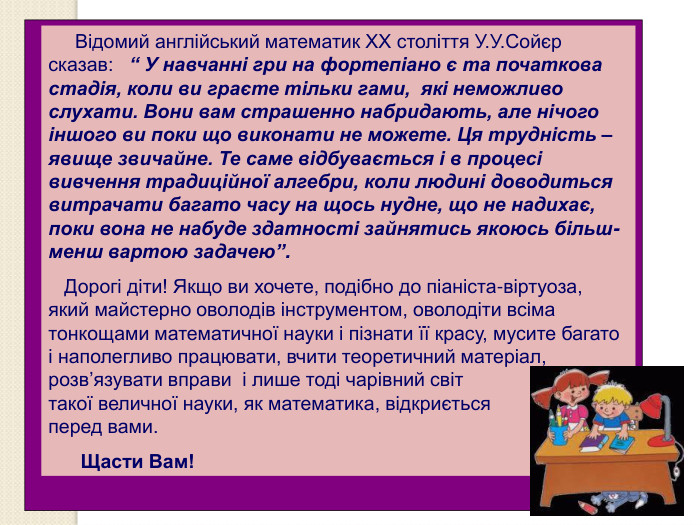     Відомий англійський математик ХХ століття У.У.Сойєр сказав:   “ У навчанні гри на фортепіано є та початкова стадія, коли ви граєте тільки гами,  які неможливо слухати. Вони вам страшенно набридають, але нічого іншого ви поки що виконати не можете. Ця трудність – явище звичайне. Те саме відбувається і в процесі вивчення традиційної алгебри, коли людині доводиться витрачати багато часу на щось нудне, що не надихає, поки вона не набуде здатності зайнятись якоюсь більш-менш вартою задачею”.    Дорогі діти! Якщо ви хочете, подібно до піаніста-віртуоза,           який майстерно оволодів інструментом, оволодіти всіма тонкощами математичної науки і пізнати її красу, мусите багато і наполегливо працювати, вчити теоретичний матеріал, розв’язувати вправи  і лише тоді чарівний світ                        такої величної науки, як математика, відкриється                  перед вами.       Щасти Вам! 