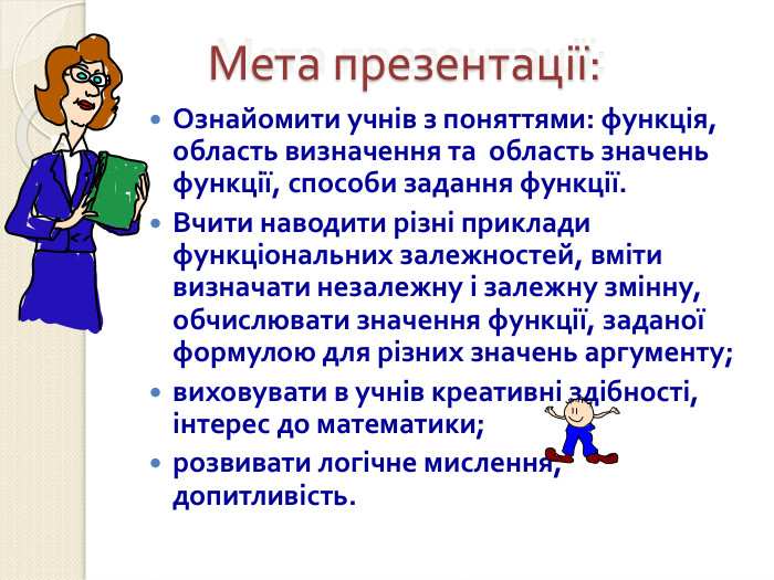 Мета презентації:    Ознайомити учнів з поняттями: функція, область визначення та  область значень функції, способи задання функції. Вчити наводити різні приклади функціональних залежностей, вміти визначати незалежну і залежну змінну, обчислювати значення функції, заданої формулою для різних значень аргументу; виховувати в учнів креативні здібності, інтерес до математики; розвивати логічне мислення,             допитливість. 