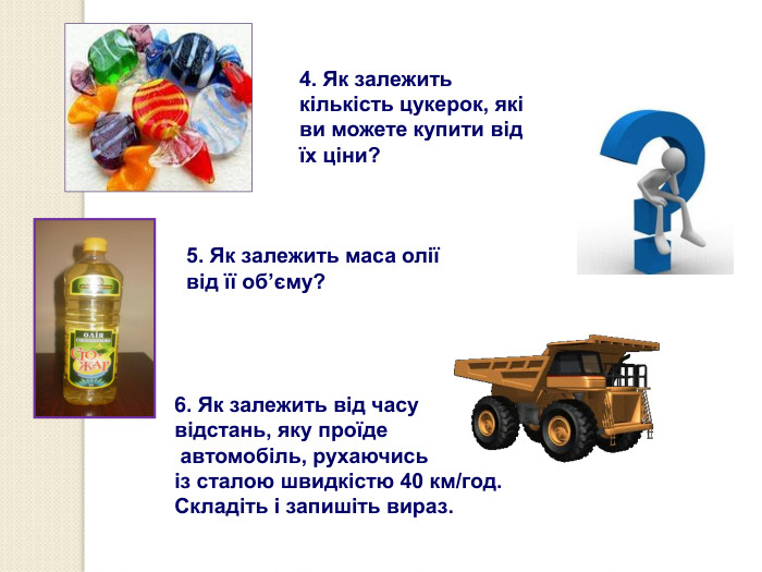  4. Як залежить кількість цукерок, які ви можете купити від їх ціни? 5. Як залежить маса олії від її об’єму?  6. Як залежить від часу відстань, яку проїде  автомобіль, рухаючись  із сталою швидкістю 40 км/год. Складіть і запишіть вираз. 