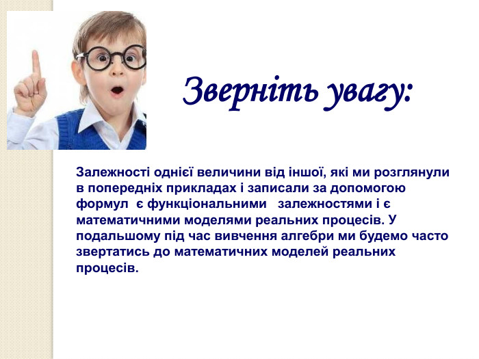 Зверніть увагу: Залежності однієї величини від іншої, які ми розглянули  в попередніх прикладах і записали за допомогою формул  є функціональними   залежностями і є математичними моделями реальних процесів. У подальшому під час вивчення алгебри ми будемо часто звертатись до математичних моделей реальних процесів. 