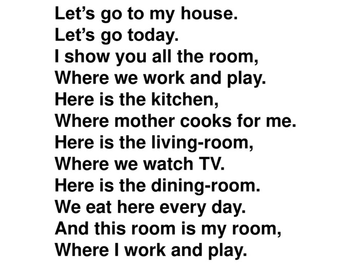 Let’s go to my house. Let’s go today. I show you all the room, Where we work and play. Here is the kitchen, Where mother cooks for me. Here is the living-room, Where we watch TV. Here is the dining-room. We eat here every day. And this room is my room, Where I work and play.  
