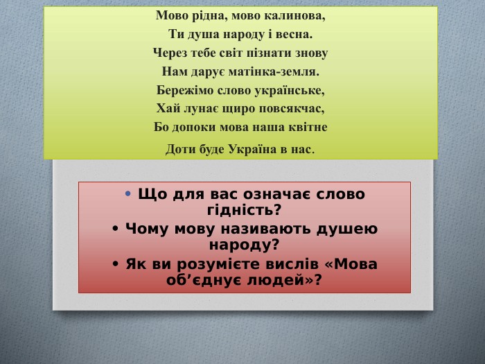 Мово рідна, мово калинова,Ти душа народу і весна. Через тебе світ пізнати знову. Нам дарує матінка-земля. Бережімо слово українське,Хай лунає щиро повсякчас,Бо допоки мова наша квітне. Доти буде Україна в нас.• Що для вас означає слово гідність?• Чому мову називають душею народу?• Як ви розумієте вислів «Мова об’єднує людей»?