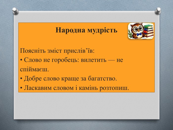 Народна мудрість. Поясніть зміст прислів’їв:• Слово не горобець: вилетить — не спіймаєш.• Добре слово краще за багатство.• Ласкавим словом і камінь розтопиш.