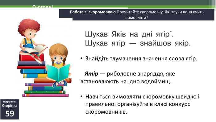 19.11.2024 СьогодніРобота зі скоромовкою Прочитайте скоромовку. Які звуки вона вчить вимовляти?Підручник. Сторінка59 Знайдіть тлумачення значення слова ятір. Ятір — риболовне знаряддя, яке встановлюють на  дно водоймищ. Навчіться вимовляти скоромовку швидко і правильно. організуйте в класі конкурс скоромовників.