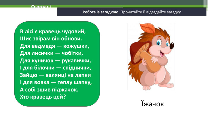 19.11.2024 СьогодніРобота із загадкою. Прочитайте й відгадайте загадку. В лісі є кравець чудовий, Шиє звірам він обнови. Для ведмедя — кожушки, Для лисички — чобітки, Для куничок — рукавички, І для білочки — спіднички,Зайцю — валянці на лапки І для вовка — теплу шапку, А собі зшив піджачок. Хто кравець цей?Їжачок