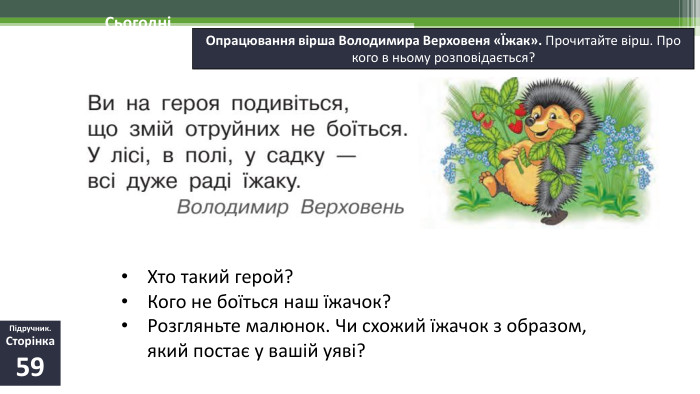 19.11.2024 СьогодніОпрацювання вірша Володимира Верховеня «Їжак». Прочитайте вірш. Про кого в ньому розповідається?Підручник. Сторінка59 Хто такий герой? Кого не боїться наш їжачок? Розгляньте малюнок. Чи схожий їжачок з образом, який постає у вашій уяві?