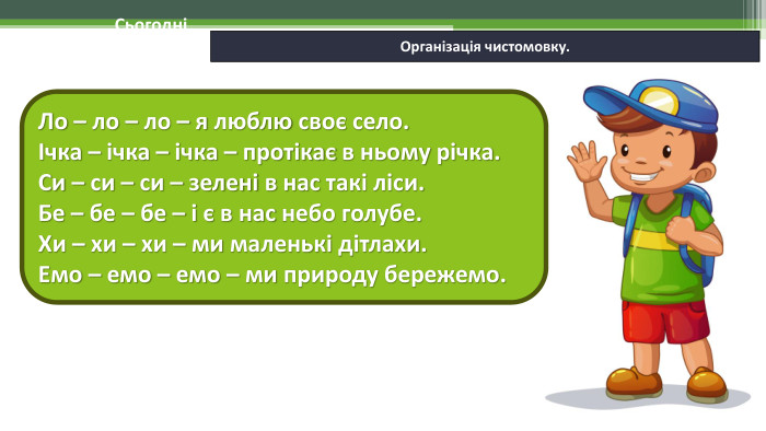 06.02.2025 СьогодніОрганізація чистомовку. Ло – ло – ло – я люблю своє село. Ічка – ічка – ічка – протікає в ньому річка. Си – си – си – зелені в нас такі ліси. Бе – бе – бе – і є в нас небо голубе. Хи – хи – хи – ми маленькі дітлахи. Емо – емо – емо – ми природу бережемо.