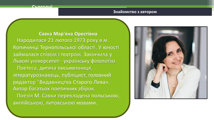 06.02.2025 СьогодніЗнайомство з автором. Савка Мар'яна Орестівна Народилася 21 лютого 1973 року в м. Копичинці Тернопільської області. У юності займалася співом і театром. Закінчила у Львові університет - українську філологію. Поетеса, дитяча письменниця, літературознавець, публіцист, головний редактор 