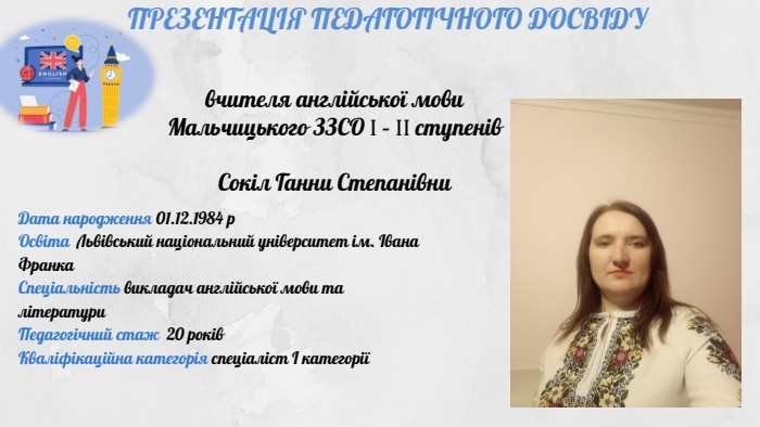 ПРЕЗЕНТАЦІЯ ПЕДАГОГІЧНОГО ДОСВІДУвчителя англійської мови Мальчицького ЗЗСО Ι – ΙΙ ступенів. Сокіл Ганни Степанівни Дата народження 01.12.1984 р. Освіта Львівський національний університет ім. Івана Франка. Спеціальність викладач англійської мови та літератури. Педагогічний стаж 20 років. Кваліфікаційна категорія спеціаліст І категорії