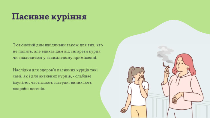 Пасивне куріння. Тютюновий дим шкідливий також для тих, хто не палить, але вдихає дим від сигарети курця чи знаходиться у задимленому приміщенні. Наслідки для здоров’я пасивних курців такі самі, як і для активних курців, - слабшає імунітет, частішають застуди, виникають хвороби легенів. 