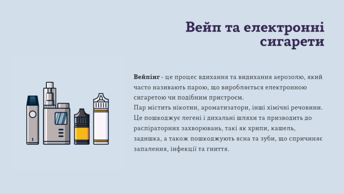 Вейп та електронні сигарети. Вейпінг - це процес вдихання та видихання аерозолю, який часто називають парою, що виробляється електронною сигаретою чи подібним пристроєм. Пар містить нікотин, ароматизатори, інші хімічні речовини. Це пошкоджує легені і дихальні шляхи та призводить до распіраторних захворювань, такі як хрипи, кашель, задишка, а також пошкоджують ясна та зуби, що спричиняє запалення, інфекції та гниття. 