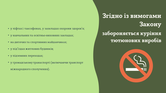 у ліфтах і таксофонах, у захкладах охорони здоров’я;у навчальних та освітньо-виховних закладах;на дитячих та спортивних майданчиках;у під’їздах житлових будинків;у підземних переходах;у громадському транаспорті (включаючи транспорт міжнародного сполучення). Згідно із вимогами Законузабороняється куріння тютюнових виробів