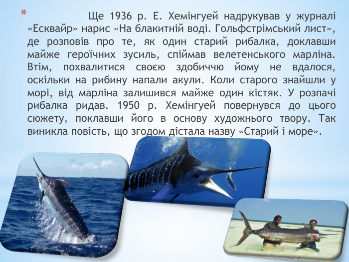  Ще 1936 р. Е. Хемінгуей надрукував у журналі «Есквайр» нарис «На блакитній воді. Гольфстрімський лист», де розповів про те, як один старий рибалка, доклавши майже героїчних зусиль, спіймав велетенського марліна. Втім, похвалитися своєю здобиччю йому не вдалося, оскільки на рибину напали акули. Коли старого знайшли у морі, від марліна залишився майже один кістяк. У розпачі рибалка ридав. 1950 р. Хемінгуей повернувся до цього сюжету, поклавши його в основу художнього твору. Так виникла повість, що згодом дістала назву «Старий і море».