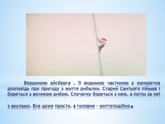 	Вершиною айсберга , її видимою частиною є конкретна розповідь про пригоду з життя рибалки. Старий Сантьяго піймав і бореться з великою рибою. Спочатку бореться з нею, а потім за неї з акулами. Все дуже просто, а головне - життєподібно. 
