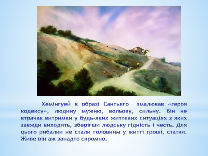 	Хемінгуей в образі Сантьяго змалював «героя кодексу», людину мужню, вольову, сильну. Він не втрачає витримки у будь-яких життєвих ситуаціях з яких завжди виходить, зберігши людську гідність і честь. Для цього рибалки не стали головним у житті гроші, статки. Живе він аж занадто скромно. 