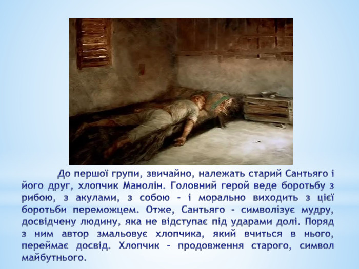 	До першої групи, звичайно, належать старий Сантьяго і його друг, хлопчик Манолін. Головний герой веде боротьбу з рибою, з акулами, з собою - і морально виходить з цієї боротьби переможцем. Отже, Сантьяго - символізує мудру, досвідчену людину, яка не відступає під ударами долі. Поряд з ним автор змальовує хлопчика, який вчиться в нього, переймає досвід. Хлопчик – продовження старого, символ майбутнього. 