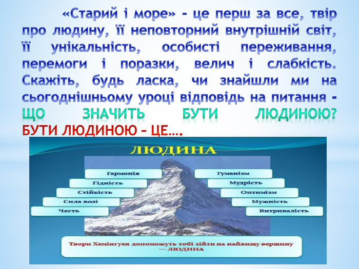  «Старий і море» - це перш за все, твір про людину, її неповторний внутрішній світ, її унікальність, особисті переживання, перемоги і поразки, велич і слабкість. Скажіть, будь ласка, чи знайшли ми на сьогоднішньому уроці відповідь на питання - ЩО ЗНАЧИТЬ БУТИ ЛЮДИНОЮ? БУТИ ЛЮДИНОЮ – ЦЕ…. 