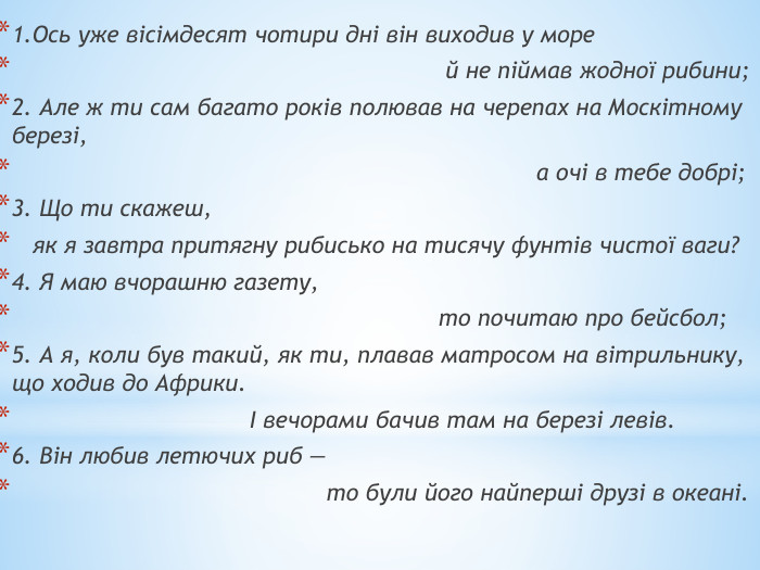 1. Ось уже вісімдесят чотири дні він виходив у море й не піймав жодної рибини;2. Але ж ти сам багато років полював на черепах на Москітному березі, а очі в тебе добрі;3. Що ти скажеш, як я завтра притягну рибисько на тисячу фунтів чистої ваги?4. Я маю вчорашню газету, то почитаю про бейсбол;5. А я, коли був такий, як ти, плавав матросом на вітрильнику, що ходив до Африки. І вечорами бачив там на березі левів.6. Він любив летючих риб — то були його найперші друзі в океані.