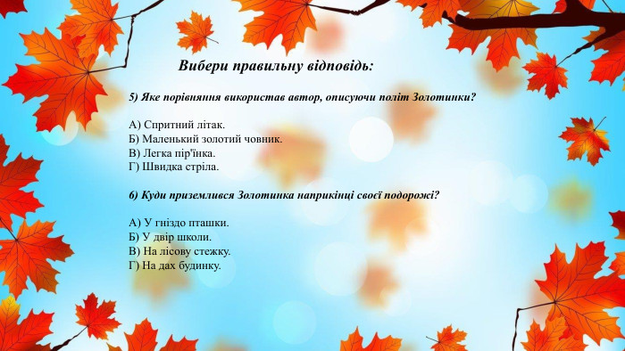 Вибери правильну відповідь:5) Яке порівняння використав автор, описуючи політ Золотинки?А) Спритний літак. Б) Маленький золотий човник. В) Легка пір'їнка. Г) Швидка стріла.6) Куди приземлився Золотинка наприкінці своєї подорожі?А) У гніздо пташки. Б) У двір школи. В) На лісову стежку. Г) На дах будинку.