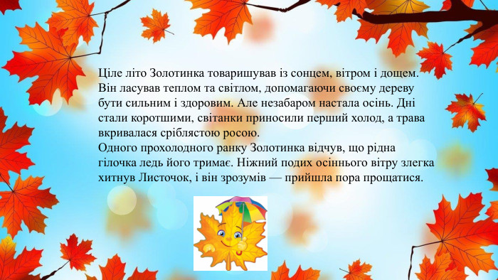 Ціле літо Золотинка товаришував із сонцем, вітром і дощем. Він ласував теплом та світлом, допомагаючи своєму дереву бути сильним і здоровим. Але незабаром настала осінь. Дні стали коротшими, світанки приносили перший холод, а трава вкривалася сріблястою росою. Одного прохолодного ранку Золотинка відчув, що рідна гілочка ледь його тримає. Ніжний подих осіннього вітру злегка хитнув Листочок, і він зрозумів — прийшла пора прощатися.