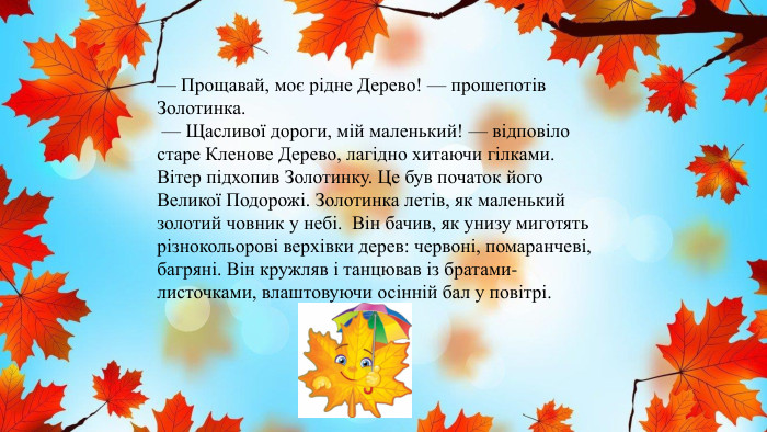 — Прощавай, моє рідне Дерево! — прошепотів Золотинка. — Щасливої дороги, мій маленький! — відповіло старе Кленове Дерево, лагідно хитаючи гілками. Вітер підхопив Золотинку. Це був початок його Великої Подорожі. Золотинка летів, як маленький золотий човник у небі. Він бачив, як унизу миготять різнокольорові верхівки дерев: червоні, помаранчеві, багряні. Він кружляв і танцював із братами-листочками, влаштовуючи осінній бал у повітрі.