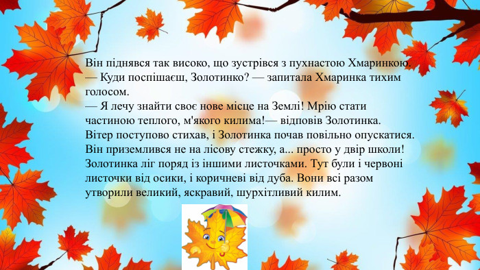 Він піднявся так високо, що зустрівся з пухнастою Хмаринкою.— Куди поспішаєш, Золотинко? — запитала Хмаринка тихим голосом.— Я лечу знайти своє нове місце на Землі! Мрію стати частиною теплого, м'якого килима!— відповів Золотинка. Вітер поступово стихав, і Золотинка почав повільно опускатися. Він приземлився не на лісову стежку, а... просто у двір школи!Золотинка ліг поряд із іншими листочками. Тут були і червоні листочки від осики, і коричневі від дуба. Вони всі разом утворили великий, яскравий, шурхітливий килим.