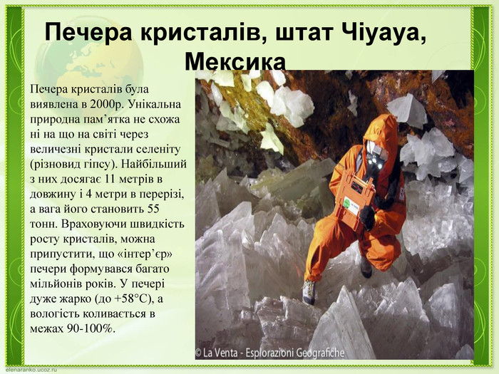 Печера кристалів, штат Чіуауа, Мексика. Печера кристалів була виявлена в 2000р. Унікальна природна пам’ятка не схожа ні на що на світі через величезні кристали селеніту (різновид гіпсу). Найбільший з них досягає 11 метрів в довжину і 4 метри в перерізі, а вага його становить 55 тонн. Враховуючи швидкість росту кристалів, можна припустити, що «інтер’єр» печери формувався багато мільйонів років. У печері дуже жарко (до +58°C), а вологість коливається в межах 90-100%.
