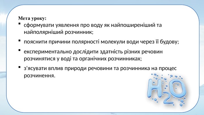 Мета уроку: сформувати уявлення про воду як найпоширеніший та найполярніший розчинник; пояснити причини полярності молекули води через її будову; експериментально дослідити здатність різних речовин розчинятися у воді та органічних розчинниках; з'ясувати вплив природи речовини та розчинника на процес розчинення.