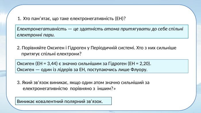 Хто пам’ятає, що таке електронегативність (ЕН)?Електронегативність — це здатність атома притягувати до себе спільні електронні пари.2. Порівняйте Оксиген і Гідроген у Періодичній системі. Хто з них сильніше притягує спільні електрони? Оксиген (ЕН = 3,44) є значно сильнішим за Гідроген (ЕН = 2,20). Оксиген — один із лідерів за ЕН, поступаючись лише Флуору.3. Який зв'язок виникає, якщо один атом значно сильніший за електронегативністю порівняно з іншим?»Виникає ковалентний полярний зв'язок.