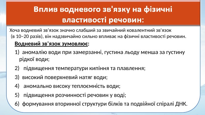 Хоча водневий зв'язок значно слабший за звичайний ковалентний зв'язок (в 10–20 разів), він надзвичайно сильно впливає на фізичні властивості речовин. Водневий зв'язок зумовлює:1) аномалію води при замерзанні, густина льоду менша за густину рідкої води; 2) підвищення температури кипіння та плавлення;3) високий поверхневий натяг води;4) аномально високу теплоємність води;5) підвищення розчинності речовин у воді; 6) формування вторинної структури білків та подвійної спіралі ДНК. 