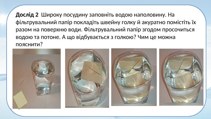 Дослід 2 Широку посудину заповніть водою наполовину. На фільтрувальний папір покладіть швейну голку й акуратно помістіть їх разом на поверхню води. Фільтрувальний папір згодом просочиться водою та потоне. А що відбувається з голкою? Чим це можна пояснити?
