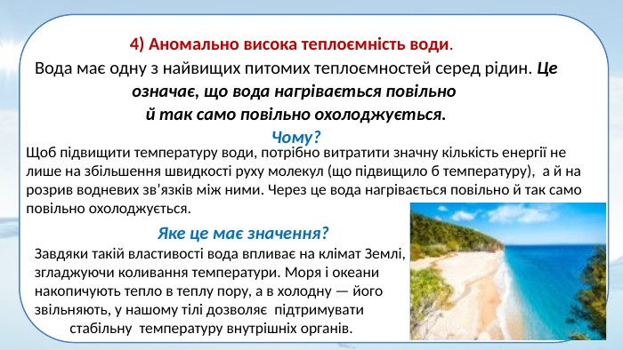 4) Аномально висока теплоємність води. Вода має одну з найвищих питомих теплоємностей серед рідин. Це означає, що вода нагрівається повільно й так само повільно охолоджується. Чому?Щоб підвищити температуру води, потрібно витратити значну кількість енергії не лише на збільшення швидкості руху молекул (що підвищило б температуру), а й на розрив водневих зв’язків між ними. Через це вода нагрівається повільно й так само повільно охолоджується. Яке це має значення?Завдяки такій властивості вода впливає на клімат Землі, згладжуючи коливання температури. Моря і океани накопичують тепло в теплу пору, а в холодну — його звільняють, у нашому тілі дозволяє підтримувати стабільну температуру внутрішніх органів. 