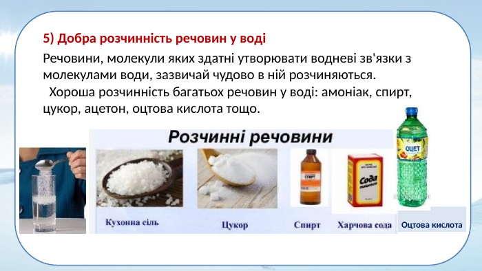 5) Добра розчинність речовин у воді Речовини, молекули яких здатні утворювати водневі зв'язки з молекулами води, зазвичай чудово в ній розчиняються. Хороша розчинність багатьох речовин у воді: амоніак, спирт, цукор, ацетон, оцтова кислота тощо. Оцтова кислота