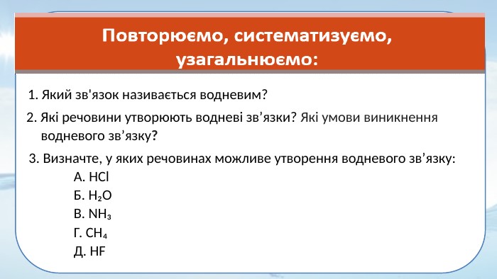 Який зв'язок називається водневим?2. Які речовини утворюють водневі зв’язки? Які умови виникнення водневого зв’язку? 3. Визначте, у яких речовинах можливе утворення водневого зв’язку: А. HCl Б. H₂O В. NH₃ Г. CH₄ Д. HF