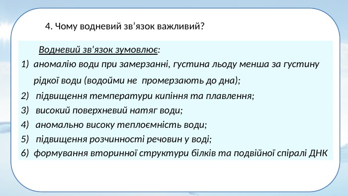 Водневий зв'язок зумовлює:1) аномалію води при замерзанні, густина льоду менша за густину рідкої води (водойми не промерзають до дна); 2) підвищення температури кипіння та плавлення;високий поверхневий натяг води;аномально високу теплоємність води;5) підвищення розчинності речовин у воді; 6) формування вторинної структури білків та подвійної спіралі ДНК4. Чому водневий зв’язок важливий? 