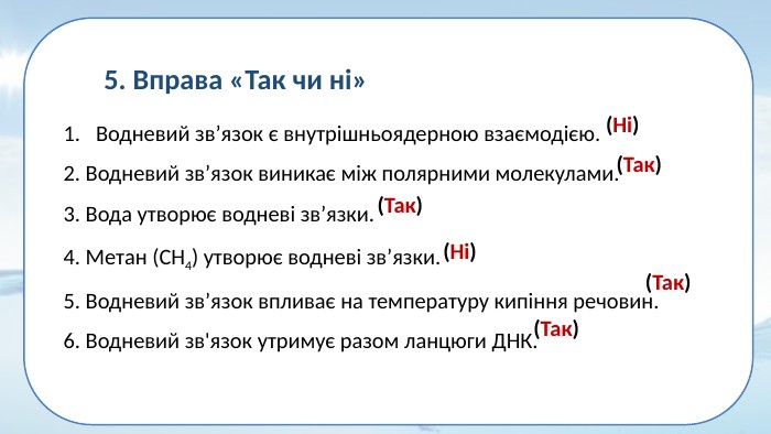 5. Вправа «Так чи ні»Водневий зв’язок є внутрішньоядерною взаємодією. 2. Водневий зв’язок виникає між полярними молекулами. 3. Вода утворює водневі зв’язки. 4. Метан (СН4) утворює водневі зв’язки. 5. Водневий зв’язок впливає на температуру кипіння речовин. 6. Водневий зв'язок утримує разом ланцюги ДНК.  (Так)(Так)(Так)(Так)(Ні)(Ні)