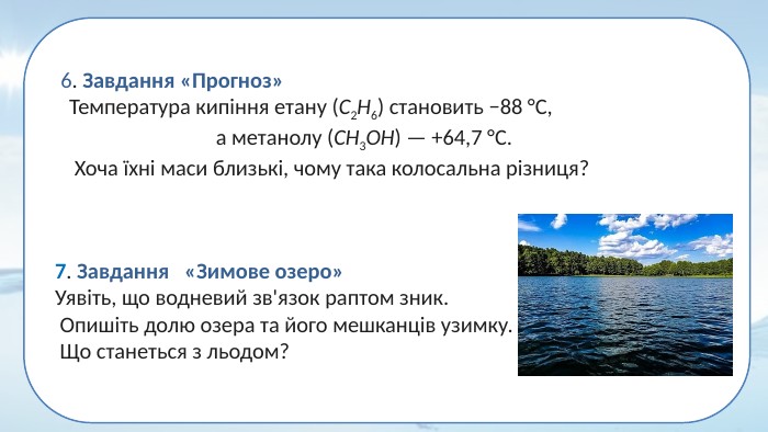 7. Завдання «Зимове озеро» Уявіть, що водневий зв'язок раптом зник. Опишіть долю озера та його мешканців узимку. Що станеться з льодом?6. Завдання «Прогноз» Температура кипіння етану (C2​H6​) становить −88 °C, а метанолу (CH3​OH) — +64,7 °C. Хоча їхні маси близькі, чому така колосальна різниця?