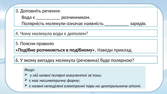 3. Доповніть речення: Вода є __________ розчинником. Полярність молекули означає наявність __________ зарядів. 4. Чому молекула води є диполем? 5. Поясни правило«Подібне розчиняється в подібному». Наведи приклад.6. У якому випадку молекула (речовина) буде полярною?Якщо: у ній наявні полярні ковалентні зв’язки;є має несиметричну форму; є наявні неподілені електронні пари на центральному атомі.